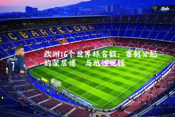 欧洲16个世界杯名额：赛制分配的深层博弈与地理逻辑