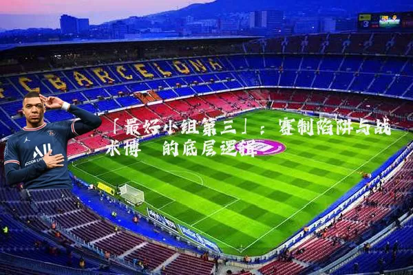 「最好小组第三」:赛制陷阱与战术博弈的底层逻辑